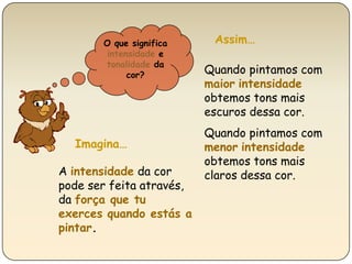 O que significaintensidade e tonalidade da cor?Assim…Quando pintamos com maiorintensidade obtemos tons mais escuros dessa cor.Quando pintamos com menorintensidade obtemos tons mais claros dessa cor.                                                               Imagina…A intensidade da cor  pode ser feita através, da força que tu exerces quando estás a pintar.
