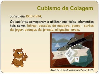 Cubismo de Colagem Surgiu em 1913-1914.Os cubistas começaram a utilizar nas telas  elementos tais como: letras, bocados de madeira, panos,  cartas de jogar, pedaços de jornais, etiquetas, areia. Juan Gris, Guitarra ante el mar, 1925