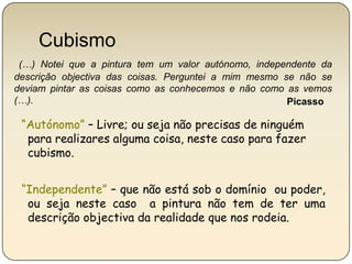 Cubismo(…) Notei que a pintura tem um valor autónomo, independente da descrição objectiva das coisas. Perguntei a mim mesmo se não se deviam pintar as coisas como as conhecemos e não como as vemos (…).Picasso“Autónomo” – Livre; ou seja não precisas de ninguém para realizares alguma coisa, neste caso para fazer cubismo.“Independente”– que não está sob o domínio  ou poder, ou seja neste caso  a pintura não tem de ter uma descrição objectiva da realidade que nos rodeia. 