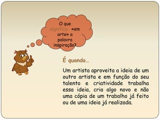 O que significa  «em arte» a palavra inspiração?É quando…Um artista aproveita a ideia de um outro artista e em função do seu talento e criatividade trabalha essa ideia, cria algo novo e não uma cópia de um trabalho já feito ou de uma ideia já realizada.  