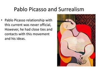 Pablo Picasso and Surrealism
• Pablo Picasso relationship with
this current was never official,
However, he had close ties and
contacts with this movement
and his ideas.
 