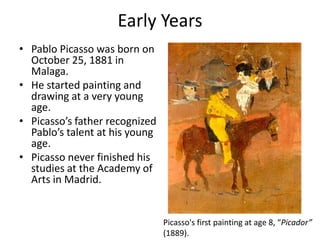 Early Years
• Pablo Picasso was born on
October 25, 1881 in
Malaga.
• He started painting and
drawing at a very young
age.
• Picasso’s father recognized
Pablo’s talent at his young
age.
• Picasso never finished his
studies at the Academy of
Arts in Madrid.
Picasso's first painting at age 8, “Picador”
(1889).
 