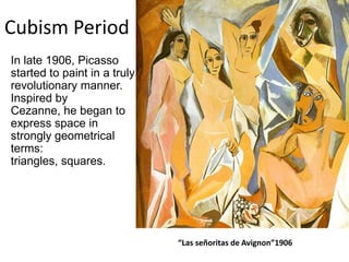 Cubism Period
In late 1906, Picasso
started to paint in a truly
revolutionary manner.
Inspired by
Cezanne, he began to
express space in
strongly geometrical
terms:
triangles, squares.
“Las señoritas de Avignon”1906
 