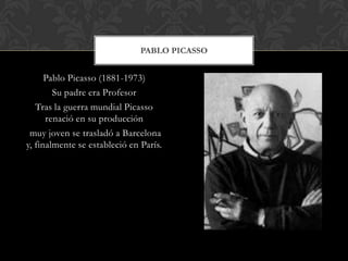 Pablo Picasso (1881-1973)
Su padre era Profesor
Tras la guerra mundial Picasso
renació en su producción
muy joven se trasladó a Barcelona
y, finalmente se estableció en París.
PABLO PICASSO
 