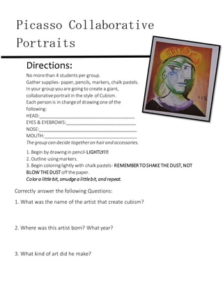 Mrs. Hurd Art Rm 201
Directions:
No morethan 4 students per group.
Gather supplies- paper, pencils, markers, chalk pastels.
In your group you are going to create a giant,
collaborativeportraitin the style of Cubism.
Each person is in chargeof drawing one of the
following:
HEAD:______________________________________
EYES & EYEBROWS:____________________________
NOSE:_______________________________________
MOUTH:_____________________________________
The group can decide togetheron hairand accessories.
1. Begin by drawing in pencil-LIGHTLY!!!
2. Outline using markers.
3. Begin coloring lightly with chalk pastels- REMEMBER TOSHAKETHEDUST,NOT
BLOW THEDUST off thepaper.
Colora little bit, smudge a littlebit,and repeat.
Picasso Collaborative
Portraits
Correctly answer the following Questions:
1. What was the name of the artist that create cubism?
2. Where was this artist born? What year?
3. What kind of art did he make?
 