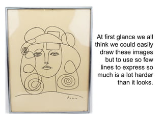 At first glance we all 
think we could easily 
draw these images 
but to use so few 
lines to express so 
much is a lot harder 
than it looks. 
 
