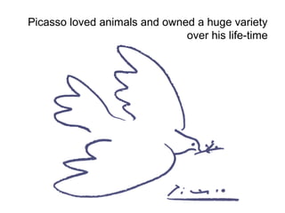 Picasso loved animals and owned a huge variety 
over his life-time 
 