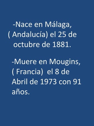 -Nace en Málaga,
( Andalucía) el 25 de
  octubre de 1881.

 -Muere en Mougins,
 ( Francia) el 8 de
 Abril de 1973 con 91
 años.
 