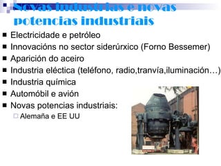 Novas industrias e novas potencias industriais Electricidade e petróleo Innovacións no sector siderúrxico (Forno Bessemer) Aparición do aceiro Industria eléctica (teléfono, radio,tranvía,iluminación…) Industria química Automóbil e avión Novas potencias industriais: Alemaña e EE UU 