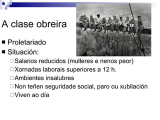 A clase obreira Proletariado Situación: Salarios reducidos (mulleres e nenos peor) Xornadas laborais superiores a 12 h. Ambientes insalubres Non teñen seguridade social, paro ou xubilación Viven ao día 