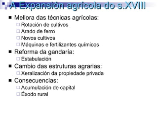 A Expansión agrícola do s.XVIII Mellora das técnicas agrícolas: Rotación de cultivos Arado de ferro Novos cultivos Máquinas e fertilizantes químicos Reforma da gandaría: Estabulación Cambio das estruturas agrarias: Xeralización da propiedade privada Consecuencias: Acumulación de capital Éxodo rural 