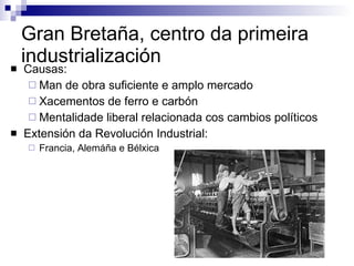 Gran Bretaña, centro da primeira industrialización Causas: Man de obra suficiente e amplo mercado Xacementos de ferro e carbón Mentalidade liberal relacionada cos cambios políticos Extensión da Revolución Industrial: Francia, Alemáña e Bélxica 