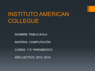 INSTITUTO AMERICAN
COLLEGUE
NOMBRE: PABLO AVILA
MATERIA: COMPUTACIÓN
CURSO: 1”A” PARAMEDICO
AÑO LECTIVO: 2013- 2014
 