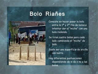 Bolo Riañes
     Consiste en hacer pasar la bola
       entre la 1ª y 2ª fila de bolos,e
       intentar dar al “miche” con una
       bola redonda.

     Se tiran cuatro bolas para cada
       lado cambiando el “miche” de
       lado.

     Suele ser una superficie de arcilla
       con barro.

     Hay diferentes puntuaciones
       dependiendo de si da o no a los
       bolos.
 