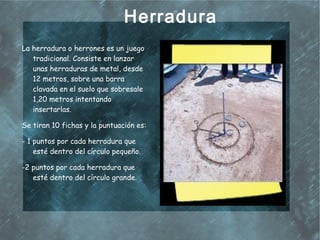 Herradura
La herradura o herrones es un juego
   tradicional. Consiste en lanzar
   unas herraduras de metal, desde
   12 metros, sobre una barra
   clavada en el suelo que sobresale
   1,20 metros intentando
   insertarlas.

Se tiran 10 fichas y la puntuación es:

- 1 puntos por cada herradura que
    esté dentro del círculo pequeño.

-2 puntos por cada herradura que
   esté dentro del círculo grande.
 