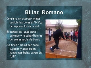 Billar Romano
Consiste en acercar lo mas
  posible las bolas al “bili”,o
  de separar las del rival.
El campo de juego esta
   cerrado y la superficie es
   de una especie de barro
Se tiran 4 bolas por cada
  jugador y gana quien
  tenga mas bolas cerca del
  “bili”.
 