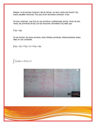 Integrar es el proceso recíproco del de derivar, es decir, dada una función f(x),
busca aquellas funciones F(x) que al ser derivadas conducen a f(x).
Se dice, entonces, que F(x) es una primitiva o antiderivada de f(x); dicho de otro
modo, las primitivas de f(x) son las funciones derivables F(x) tales que:
F'(x) = f(x).
Si una función f(x) tiene primitiva, tiene infinitas primitivas, diferenciándose todas
ellas en una constante.
[F(x) + C]' = F'(x) + 0 = F'(x) = f(x)
 