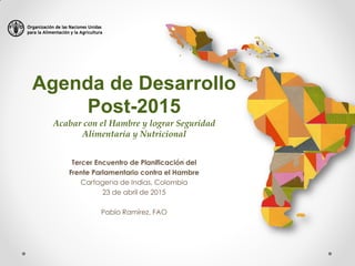 Agenda de Desarrollo
Post-2015
Acabar con el Hambre y lograr Seguridad
Alimentaria y Nutricional
Tercer Encuentro de Planificación del
Frente Parlamentario contra el Hambre
Cartagena de Indias, Colombia
23 de abril de 2015
Pablo Ramírez, FAO
 