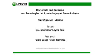 Doctorado en Educación
con Tecnologías del Aprendizaje y el Conocimiento
Investigación - Acción
Tutor:
Dr. Julio Cesar Leyva Ruiz
Presenta:
Pablo Cesar Reyes Ramírez
Morelia, Michoacán 12 de septiembre de 2015.
 