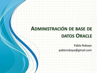 Administración de base de datos Oracle Pablo Robayo pablorobayo@gmail.com 