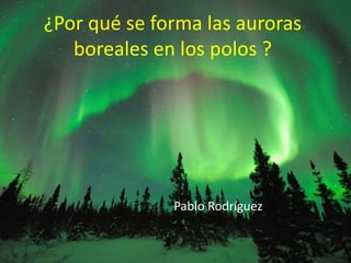 ¿Por qué se forma las auroras
boreales en los polos ?
Pablo Rodríguez
 