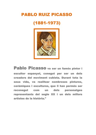 PABLO RUIZ PICASSO

               (1881-1973)




Pablo Picasso va ser un famós pintor i
escultor espanyol, conegut per ser un dels
creadors del moviment cubista. Durant tota la
seua vida, va realitzar nombroses pintures,
ceràmiques i escultures, que li han permés ser
reconegut      com     un   dels   personatges
representants del segle XX i un dels millors
artistes de la història."
 