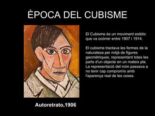 ÈPOCA DEL CUBISME
Autoretrato,1906
El Cubisme és un moviment estètic
que va ocórrer entre 1907 i 1914.
El cubisme tractava les formes de la
naturalesa per mitjà de figures
geomètriques, representant totes les
parts d'un objecte en un mateix pla.
La representació del món passava a
no tenir cap compromís amb
l'aparença real de les coses..
 