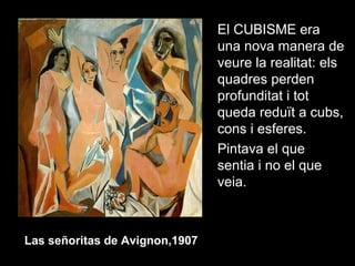 El CUBISME era
una nova manera de
veure la realitat: els
quadres perden
profunditat i tot
queda reduït a cubs,
cons i esferes.
Pintava el que
sentia i no el que
veia.
Las señoritas de Avignon,1907
 