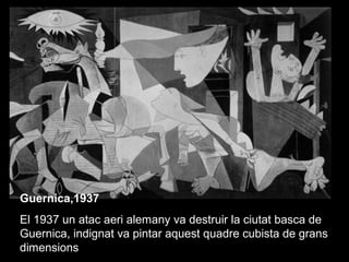 Guernica,1937
El 1937 un atac aeri alemany va destruir la ciutat basca de
Guernica, indignat va pintar aquest quadre cubista de grans
dimensions
 