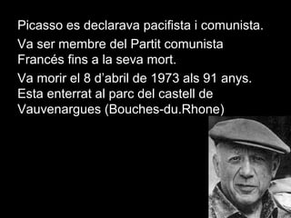 Picasso es declarava pacifista i comunista.
Va ser membre del Partit comunista
Francés fins a la seva mort.
Va morir el 8 d’abril de 1973 als 91 anys.
Esta enterrat al parc del castell de
Vauvenargues (Bouches-du.Rhone)
 
