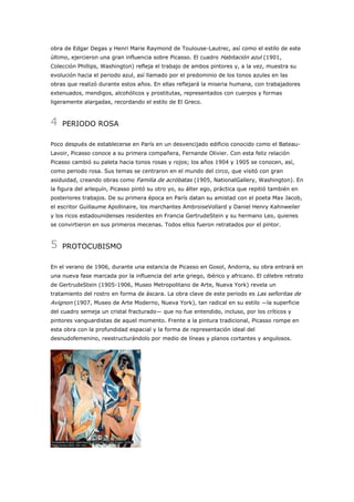obra de Edgar Degas y Henri Marie Raymond de Toulouse-Lautrec, así como el estilo de este
último, ejercieron una gran influencia sobre Picasso. El cuadro Habitación azul (1901,
Colección Phillips, Washington) refleja el trabajo de ambos pintores y, a la vez, muestra su
evolución hacia el periodo azul, así llamado por el predominio de los tonos azules en las
obras que realizó durante estos años. En ellas reflejará la miseria humana, con trabajadores
extenuados, mendigos, alcohólicos y prostitutas, representados con cuerpos y formas
ligeramente alargadas, recordando el estilo de El Greco.

4

PERIODO ROSA

Poco después de establecerse en París en un desvencijado edificio conocido como el BateauLavoir, Picasso conoce a su primera compañera, Fernande Olivier. Con esta feliz relación
Picasso cambió su paleta hacia tonos rosas y rojos; los años 1904 y 1905 se conocen, así,
como periodo rosa. Sus temas se centraron en el mundo del circo, que visitó con gran
asiduidad, creando obras como Familia de acróbatas (1905, NationalGallery, Washington). En
la figura del arlequín, Picasso pintó su otro yo, su álter ego, práctica que repitió también en
posteriores trabajos. De su primera época en París datan su amistad con el poeta Max Jacob,
el escritor Guillaume Apollinaire, los marchantes AmbroiseVollard y Daniel Henry Kahnweiler
y los ricos estadounidenses residentes en Francia GertrudeStein y su hermano Leo, quienes
se convirtieron en sus primeros mecenas. Todos ellos fueron retratados por el pintor.

5

PROTOCUBISMO

En el verano de 1906, durante una estancia de Picasso en Gosol, Andorra, su obra entrará en
una nueva fase marcada por la influencia del arte griego, ibérico y africano. El célebre retrato
de GertrudeStein (1905-1906, Museo Metropolitano de Arte, Nueva York) revela un
tratamiento del rostro en forma de áscara. La obra clave de este periodo es Las señoritas de

Avignon (1907, Museo de Arte Moderno, Nueva York), tan radical en su estilo —la superficie
del cuadro semeja un cristal fracturado— que no fue entendido, incluso, por los críticos y
pintores vanguardistas de aquel momento. Frente a la pintura tradicional, Picasso rompe en
esta obra con la profundidad espacial y la forma de representación ideal del
desnudofemenino, reestructurándolo por medio de líneas y planos cortantes y angulosos.

 