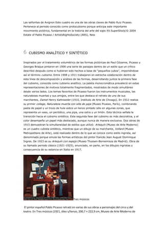 Las señoritas de Avignon Este cuadro es una de las obras claves de Pablo Ruiz Picasso.
Pertenece al periodo conocido como protocubismo porque anticipa este importante
movimiento pictórico, fundamental en la historia del arte del siglo XX.SuperStock/© 2004
Estate of Pablo Picasso / ArtistsRightsSociety (ARS), New

6

CUBISMO ANALÍTICO Y SINTÉTICO

Inspirados por el tratamiento volumétrico de las formas pictóricas de Paul Cézanne, Picasso y
Georges Braque pintaron en 1908 una serie de paisajes dentro de un estilo que un crítico
describió después como si hubieran sido hechos a base de “pequeños cubos”, imponiéndose
así el término cubismo. Entre 1908 y 1911 trabajaron en estrecha colaboración dentro de
esta línea de descomposición y análisis de las formas, desarrollando juntos la primera fase
del cubismo, conocida como cubismo analítico. La paleta monocromática prevaleció en estas
representaciones de motivos totalmente fragmentados, mostrados de modo simultáneo
desde varios lados. Los temas favoritos de Picasso fueron los instrumentos musicales, las
naturalezas muertas y sus amigos, entre los que destaca el retrato de uno de sus
marchantes, Daniel Henry Kahnweiler (1910, Instituto de Arte de Chicago). En 1912 realiza
su primer collage, Naturaleza muerta con silla de paja (Museo Picasso, París), combinando
pasta de papel y un trozo de hule sobre un lienzo pintado sólo en algunas zonas, que
representa un vaso, un periódico, una pipa, una ostra y un limón. Esta técnica señala la
transición hacia el cubismo sintético. Esta segunda fase del cubismo es más decorativa, y el
color desempeña un papel más destacado, aunque nunca de manera exclusiva. Dos obras de
1915 demuestran la simultaneidad de estilos que utilizó: Arlequín (Museo de Arte Moderno)
es un cuadro cubista sintético, mientras que un dibujo de su marchante, Vollard (Museo
Metropolitano de Arte), está realizado dentro de lo que se conoce como estilo ingrista, así
denominado porque emula las formas artísticas del pintor francés Jean August Dominique
Ingres. De 1923 es su Arlequín con espejo (Museo Thyssen-Bornemisza de Madrid). Obra de
su llamado periodo clásico (1921-1925), anunciado, en parte, en los dibujos ingristas y
consecuencia de su estancia en Italia en 1917.

Tres músicos
El pintor español Pablo Picasso retrató en varias de sus obras a personajes del circo y del
teatro. En Tres músicos (1921, óleo s/lienzo, 200,7 × 222,9 cm, Museo de Arte Moderno de

 