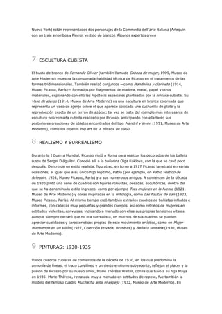 Nueva York) están representados dos personajes de la Commedia dell’arte italiana (Arlequín
con un traje a rombos y Pierrot vestido de blanco). Algunos expertos creen

7

ESCULTURA CUBISTA

El busto de bronce de Fernande Olivier (también llamado Cabeza de mujer, 1909, Museo de
Arte Moderno) muestra la consumada habilidad técnica de Picasso en el tratamiento de las
formas tridimensionales. También realizó conjuntos —como Mandolina y clarinete (1914,
Museo Picasso, París)— formados por fragmentos de madera, metal, papel y otros
materiales, explorando con ello las hipótesis espaciales planteadas por la pintura cubista. Su

Vaso de ajenjo (1914, Museo de Arte Moderno) es una escultura en bronce coloreada que
representa un vaso de ajenjo sobre el que aparece colocada una cucharilla de plata y la
reproducción exacta de un terrón de azúcar; tal vez se trate del ejemplo más interesante de
escultura policromada cubista realizado por Picasso, anticipando con ella tanto sus
posteriores creaciones de objetos encontrados del tipo Mandril y joven (1951, Museo de Arte
Moderno), como los objetos Pop art de la década de 1960.

8

REALISMO Y SURREALISMO

Durante la I Guerra Mundial, Picasso viajó a Roma para realizar los decorados de los ballets
rusos de Sergei Diáguilev. Conoció allí a la bailarina Olga Koklova, con la que se casó poco
después. Dentro de un estilo realista, figurativo, en torno a 1917 Picasso la retrató en varias
ocasiones, al igual que a su único hijo legítimo, Pablo (por ejemplo, en Pablo vestido de

Arlequín, 1924, Museo Picasso, París) y a sus numerosos amigos. A comienzos de la década
de 1920 pintó una serie de cuadros con figuras robustas, pesadas, escultóricas, dentro del
que se ha denominado estilo ingresco, como por ejemplo Tres mujeres en la fuente (1921,
Museo de Arte Moderno) y obras inspiradas en la mitología, como Las flautas de pan (1923,
Museo Picasso, París). Al mismo tiempo creó también extraños cuadros de bañistas inflados e
informes, con cabezas muy pequeñas y grandes cuerpos, así como retratos de mujeres en
actitudes violentas, convulsas, indicando a menudo con ellas sus propias tensiones vitales.
Aunque siempre declaró que no era surrealista, en muchos de sus cuadros se pueden
apreciar cualidades y características propias de este movimiento artístico, como en Mujer

durmiendo en un sillón (1927, Colección Privada, Bruselas) y Bañista sentada (1930, Museo
de Arte Moderno).

9

PINTURAS: 1930-1935

Varios cuadros cubistas de comienzos de la década de 1930, en los que predomina la
armonía de líneas, el trazo curvilíneo y un cierto erotismo subyacente, reflejan el placer y la
pasión de Picasso por su nuevo amor, Marie Thérèse Walter, con la que tuvo a su hija Maya
en 1935. Marie Thérèse, retratada muy a menudo en actitudes de reposo, fue también la
modelo del famoso cuadro Muchacha ante el espejo (1932, Museo de Arte Moderno). En

 
