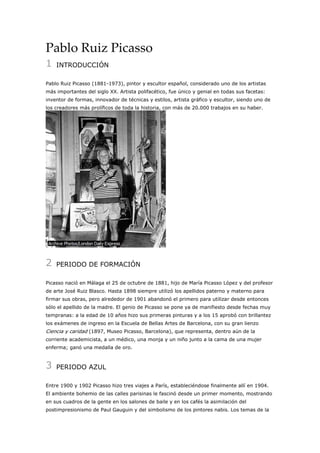 Pablo Ruiz Picasso
1

INTRODUCCIÓN

Pablo Ruiz Picasso (1881-1973), pintor y escultor español, considerado uno de los artistas
más importantes del siglo XX. Artista polifacético, fue único y genial en todas sus facetas:
inventor de formas, innovador de técnicas y estilos, artista gráfico y escultor, siendo uno de
los creadores más prolíficos de toda la historia, con más de 20.000 trabajos en su haber.

2

PERIODO DE FORMACIÓN

Picasso nació en Málaga el 25 de octubre de 1881, hijo de María Picasso López y del profesor
de arte José Ruiz Blasco. Hasta 1898 siempre utilizó los apellidos paterno y materno para
firmar sus obras, pero alrededor de 1901 abandonó el primero para utilizar desde entonces
sólo el apellido de la madre. El genio de Picasso se pone ya de manifiesto desde fechas muy
tempranas: a la edad de 10 años hizo sus primeras pinturas y a los 15 aprobó con brillantez
los exámenes de ingreso en la Escuela de Bellas Artes de Barcelona, con su gran lienzo

Ciencia y caridad (1897, Museo Picasso, Barcelona), que representa, dentro aún de la
corriente academicista, a un médico, una monja y un niño junto a la cama de una mujer
enferma; ganó una medalla de oro.

3

PERIODO AZUL

Entre 1900 y 1902 Picasso hizo tres viajes a París, estableciéndose finalmente allí en 1904.
El ambiente bohemio de las calles parisinas le fascinó desde un primer momento, mostrando
en sus cuadros de la gente en los salones de baile y en los cafés la asimilación del
postimpresionismo de Paul Gauguin y del simbolismo de los pintores nabis. Los temas de la

 