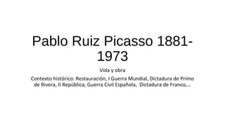 Pablo Ruiz Picasso 1881-
1973
Vida y obra
Contexto histórico: Restauración, I Guerra Mundial, Dictadura de Primo
de Rivera, II República, Guerra Civil Española, Dictadura de Franco,…
 