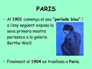 PARIS
• Al 1901 comença el seu “període blau” i
  a l’any següent exposa la
  seva primera mostra
  parisenca a la galeria
  Berthe Weill.



• Finalment al 1904 es trasllada a Paris.
 