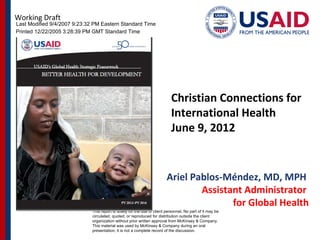 Working Draft
Last Modified 9/4/2007 9:23:32 PM Eastern Standard Time
Printed 12/22/2005 3:28:39 PM GMT Standard Time




                              CONFIDENTIAL


                                                                            Christian Connections for
                                                                            International Health
                                                                            June 9, 2012


                              Document
                              Date
                                                                          Ariel Pablos-Méndez, MD, MPH
                                                                                  Assistant Administrator
                                                                                         for Global Health
                              This report is solely for the use of client personnel. No part of it may be
                              circulated, quoted, or reproduced for distribution outside the client
                              organization without prior written approval from McKinsey & Company.
                              This material was used by McKinsey & Company during an oral
                              presentation; it is not a complete record of the discussion.
 