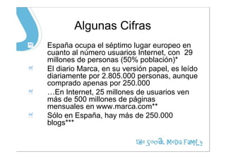 Algunas Cifras
España ocupa el séptimo lugar europeo en
cuanto al número usuarios Internet, con 29
millones de personas (50% población)*
El diario Marca, en su versión papel, es leído
diariamente por 2.805.000 personas, aunque
comprado apenas por 250.000
…En Internet, 25 millones de usuarios ven
más de 500 millones de páginas
mensuales en www.marca.com**
Sólo en España, hay más de 250.000
blogs***
 