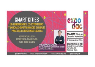 SMART CITIES
(8) FUNDAMENTOS, (2) ESTRATEGIAS
Y (MUCHAS) OPORTUNIDADES GLOBALES
PARA LOS ECOSISTEMAS LOCALES
#EXPODAC NEA 2015
RESISTENCIA- CHACO (ARG)
25 DE JUNIO DE 2015
@PabloSChillon www.eolexcitylab.com www.urban360.me @Eolexcitylab
PABLO SÁNCHEZ CHILLÓN.
CEO EOLEX CITYLAB / URBAN AFFAIRS ADVISOR
pablo@sanchezchillon.com
 