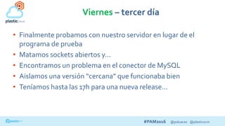 #PAM2016 @psluaces @plasticscm
Viernes – tercer día
• Finalmente probamos con nuestro servidor en lugar de el
programa de prueba
• Matamos sockets abiertos y…
• Encontramos un problema en el conector de MySQL
• Aislamos una versión “cercana” que funcionaba bien
• Teníamos hasta las 17h para una nueva release…
 