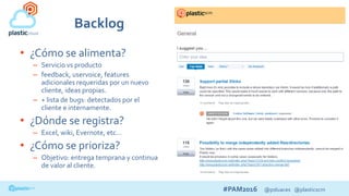 #PAM2016 @psluaces @plasticscm
• ¿Cómo se alimenta?
– Servicio vs producto
– feedback, uservoice, features
adicionales requeridas por un nuevo
cliente, ideas propias.
– + lista de bugs: detectados por el
cliente e internamente.
• ¿Dónde se registra?
– Excel, wiki, Evernote, etc…
• ¿Cómo se prioriza?
– Objetivo: entrega temprana y continua
de valor al cliente.
Backlog
 