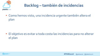 #PAM2016 @psluaces @plasticscm
Backlog – también de incidencias
• Como hemos visto, una incidencia urgente también altera el
plan
• El objetivo es evitar a toda costa las incidencias para no alterar
el plan
 