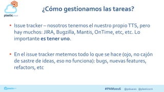 #PAM2016 @psluaces @plasticscm
¿Cómo gestionamos las tareas?
• Issue tracker – nosotros tenemos el nuestro propioTTS, pero
hay muchos: JIRA, Bugzilla, Mantis, OnTime, etc, etc. Lo
importante es tener uno.
• En el issue tracker metemos todo lo que se hace (ojo, no cajón
de sastre de ideas, eso no funciona): bugs, nuevas features,
refactors, etc
 