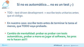 #PAM2016 @psluaces @plasticscm
Si no es automático… no es un test ;-)
• TDD – test driven development -> escribe tests unitarios antes
que el código.
• En nuestro caso: escribe tests antes de terminar la tarea al
menos, queTODO vaya probado.
• Cambio de mentalidad: probar es probar con tests
automáticos, probar a mano es jugar al software, los pros
no lo hacen así!!!
 