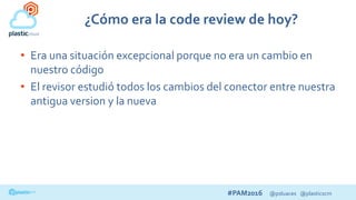 #PAM2016 @psluaces @plasticscm
¿Cómo era la code review de hoy?
• Era una situación excepcional porque no era un cambio en
nuestro código
• El revisor estudió todos los cambios del conector entre nuestra
antigua version y la nueva
 