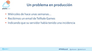 #PAM2016 @psluaces @plasticscm
Un problema en producción
• Miércoles de hace unas semanas…
• Recibimos un email deTelltaleGames
• Indicando que su servidor había tenido una incidencia
 