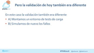 #PAM2016 @psluaces @plasticscm
Pero la validación de hoy también era diferente
En este caso la validación también era diferente
• A) Montamos un entorno de tests de carga
• B) Simulamos de nuevo los fallos
 