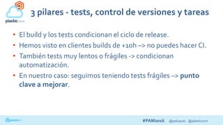 #PAM2016 @psluaces @plasticscm
3 pilares - tests, control de versiones y tareas
• El build y los tests condicionan el ciclo de release.
• Hemos visto en clientes builds de +10h –> no puedes hacer CI.
• También tests muy lentos o frágiles -> condicionan
automatización.
• En nuestro caso: seguimos teniendo tests frágiles –> punto
clave a mejorar.
 