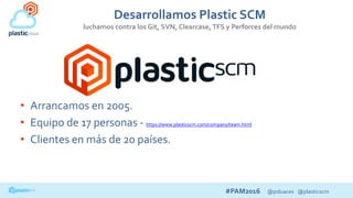 #PAM2016 @psluaces @plasticscm
Desarrollamos Plastic SCM
luchamos contra los Git, SVN, Clearcase,TFS y Perforces del mundo
• Arrancamos en 2005.
• Equipo de 17 personas - https://www.plasticscm.com/company/team.html
• Clientes en más de 20 países.
 