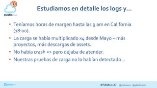#PAM2016 @psluaces @plasticscm
Estudiamos en detalle los logs y…
• Teníamos horas de margen hasta las 9 am en California
(18:00).
• La carga se había multiplicado x4 desde Mayo – más
proyectos, más descargas de assets.
• No había crash => pero dejaba de atender.
• Nuestras pruebas de carga no lo habían detectado…
 